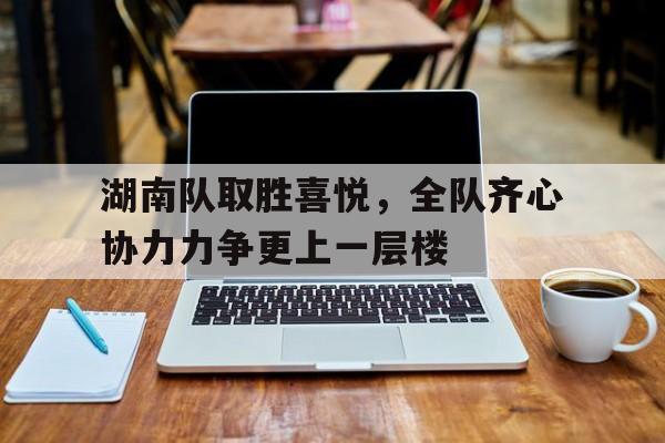 k8凯发娱乐凯发足球官网-关于湖南队取胜喜悦，全队齐心协力力争更上一层楼的信息